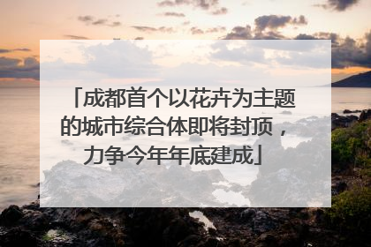 成都首个以花卉为主题的城市综合体即将封顶，力争今年年底建成